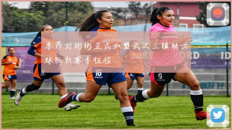 李昂刘彬彬正式加盟武汉三镇助力球队新赛季征程