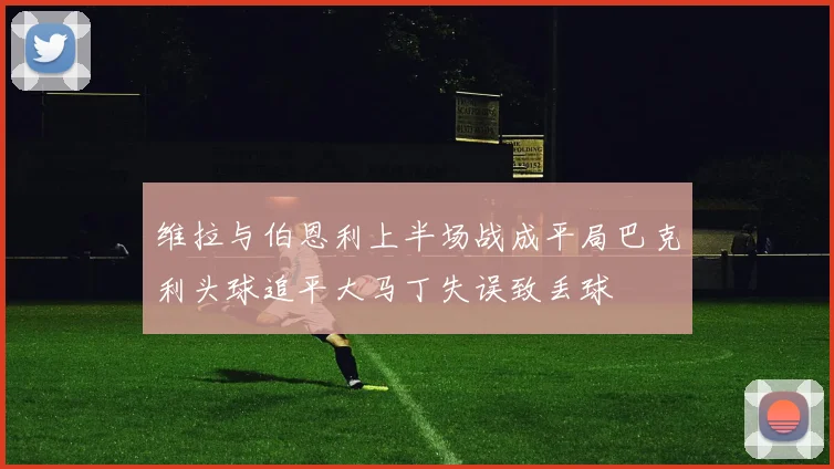 维拉与伯恩利上半场战成平局巴克利头球追平大马丁失误致丢球