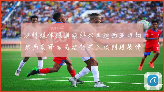 沙特媒体报道胡拜尔库迪西亚与切尔西前锋吉乌进行深入谈判进展情况