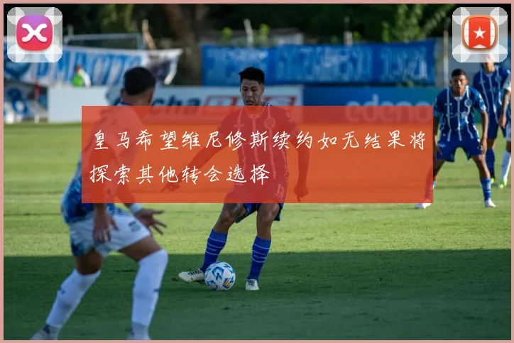 皇马希望维尼修斯续约如无结果将探索其他转会选择