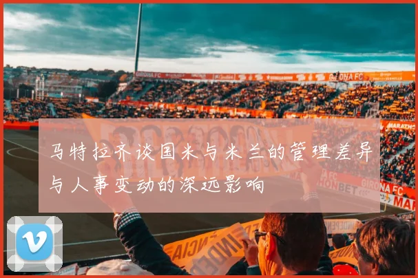 马特拉齐谈国米与米兰的管理差异与人事变动的深远影响