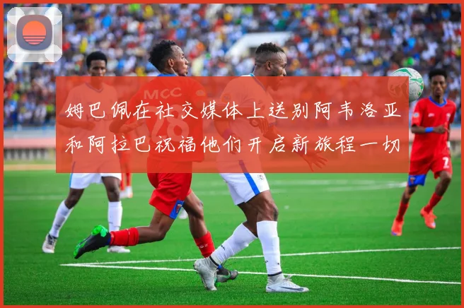 姆巴佩在社交媒体上送别阿韦洛亚和阿拉巴祝福他们开启新旅程一切顺利