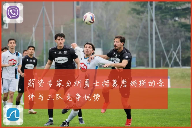 薪资专家分析勇士招募詹姆斯的条件与三队竞争优势