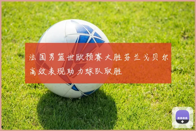 法国男篮世欧预赛大胜芬兰戈贝尔高效表现助力球队取胜