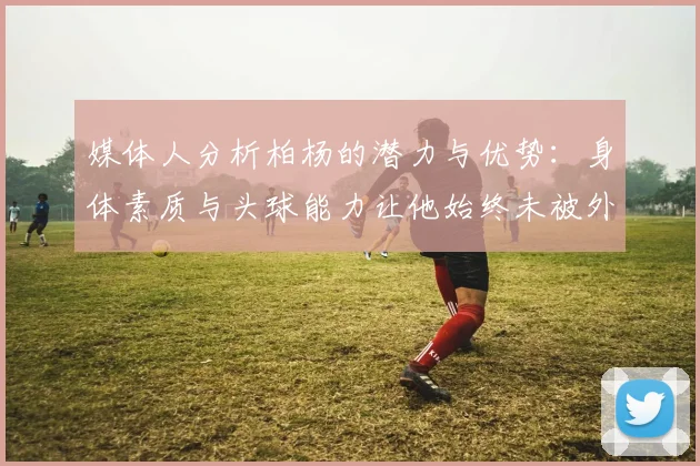 媒体人分析柏杨的潜力与优势：身体素质与头球能力让他始终未被外教放弃