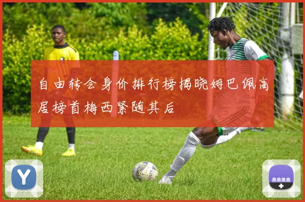 自由转会身价排行榜揭晓姆巴佩高居榜首梅西紧随其后