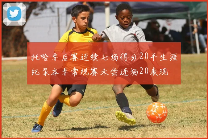 托哈季后赛连续七场得分20平生涯纪录本季常规赛未尝连场20表现