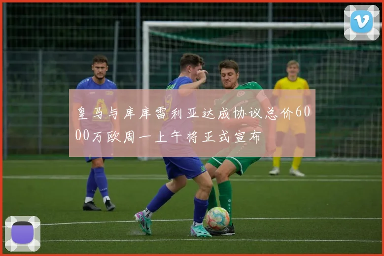 皇马与库库雷利亚达成协议总价6000万欧周一上午将正式宣布
